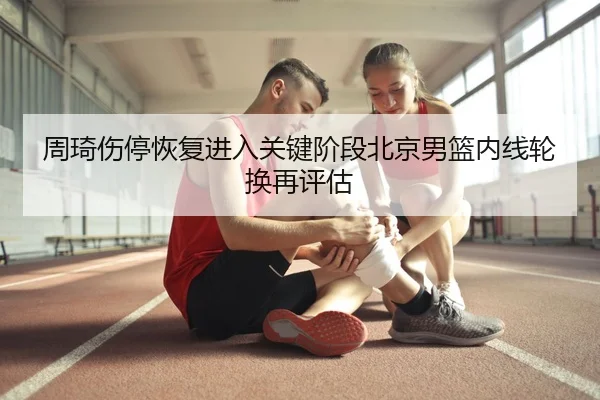 周琦伤停恢复进入关键阶段北京男篮内线轮换再评估