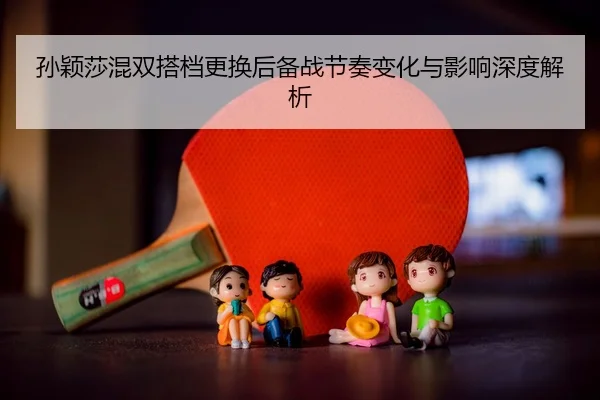 孙颖莎混双搭档更换后备战节奏变化与影响深度解析